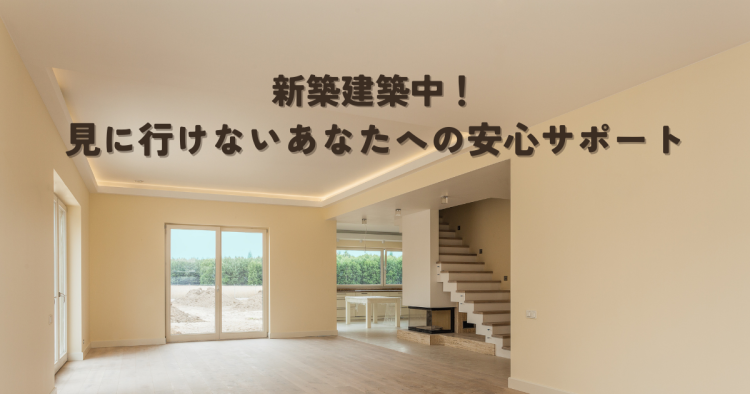 新築建築中！見に行けないあなたへの安心サポート